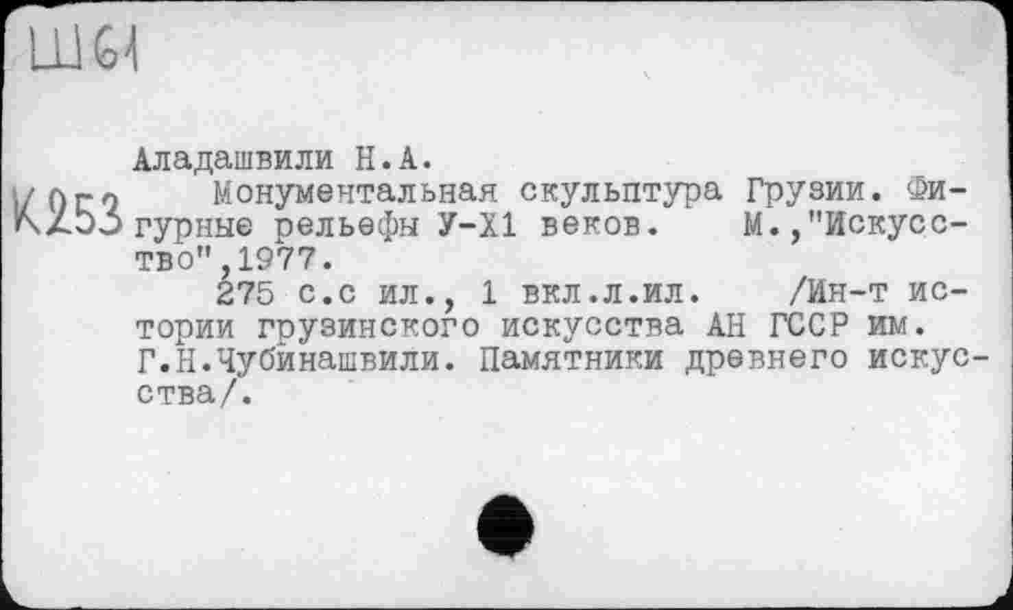 ﻿К253
Аладашвили H.А.
Монументальная скульптура Грузии. Фигурные рельефы У-Х1 веков. М.,"Искусство" ,1977.
275 с.с ил., 1 вкл.л.ил. /Ин-т истории грузинского искусства АН ГССР им. Г.Н.Чубйнашвили. Памятники древнего искус ства/.